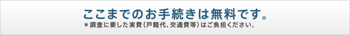 ここまでのお手続きは無料です。＊調査に要した実費（戸籍代、交通費等）はご負担ください。
