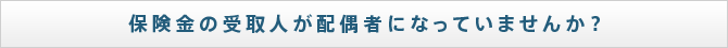 保険金の受取人が配偶者になっていませんか？